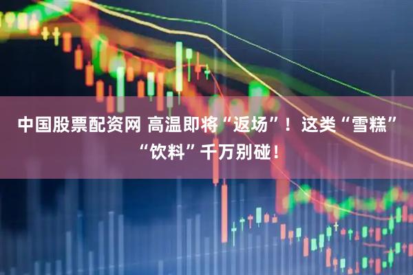 中国股票配资网 高温即将“返场”！这类“雪糕”“饮料”千万别碰！