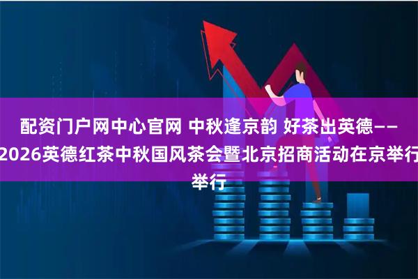 配资门户网中心官网 中秋逢京韵 好茶出英德——2026英德红茶中秋国风茶会暨北京招商活动在京举行