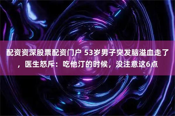 配资资深股票配资门户 53岁男子突发脑溢血走了，医生怒斥：吃他汀的时候，没注意这6点