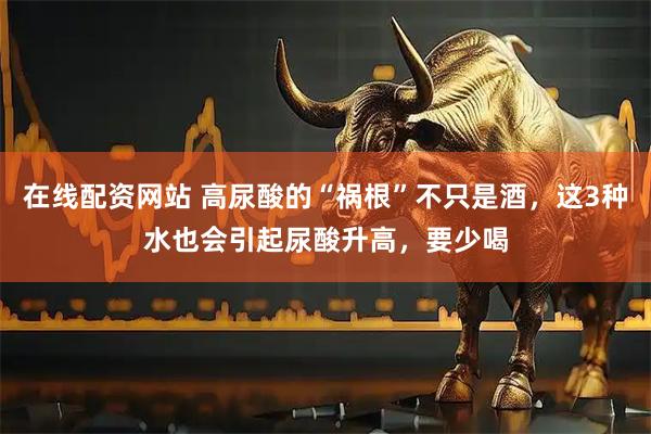 在线配资网站 高尿酸的“祸根”不只是酒，这3种水也会引起尿酸升高，要少喝